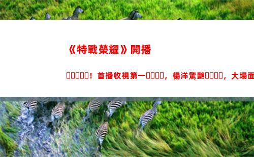 《特戰榮耀》開播！首播收視第一，楊洋驚艷，大場面不輸紅海行動(《特戰榮耀》今晚幾點開播)